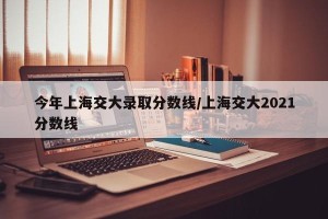 今年上海交大录取分数线/上海交大2021分数线