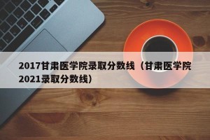 2017甘肃医学院录取分数线（甘肃医学院2021录取分数线）