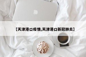【天津港口疫情,天津港口新冠肺炎】