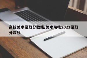 高校美术录取分数线/美术院校2021录取分数线