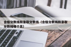 合格分数线和录取分数线（合格分数线和录取分数线哪个高）
