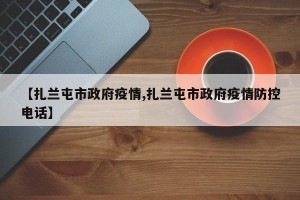 【扎兰屯市政府疫情,扎兰屯市政府疫情防控电话】