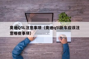 奥迪Q5L注意事项（奥迪q5l新车应该注意哪些事项）