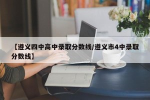 【遵义四中高中录取分数线/遵义市4中录取分数线】