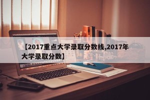 【2017重点大学录取分数线,2017年大学录取分数】