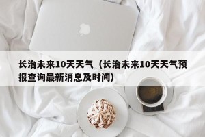 长治未来10天天气（长治未来10天天气预报查询最新消息及时间）