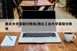 重庆大学录取分数线/西北工业大学录取分数线