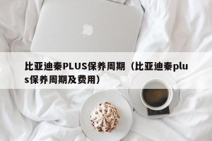 比亚迪秦PLUS保养周期（比亚迪秦plus保养周期及费用）