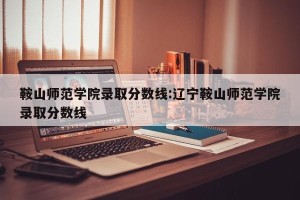 鞍山师范学院录取分数线:辽宁鞍山师范学院录取分数线