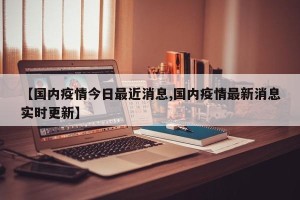 【国内疫情今日最近消息,国内疫情最新消息实时更新】