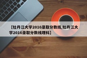 【牡丹江大学2016录取分数线,牡丹江大学2016录取分数线理科】