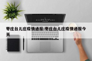 枣庄台儿庄疫情通报:枣庄台儿庄疫情通报今天
