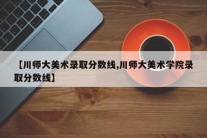 【川师大美术录取分数线,川师大美术学院录取分数线】