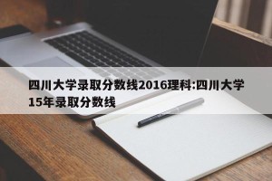 四川大学录取分数线2016理科:四川大学15年录取分数线