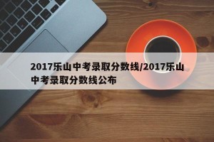 2017乐山中考录取分数线/2017乐山中考录取分数线公布