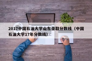 2017中国石油大学山东录取分数线（中国石油大学17年分数线）