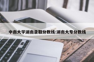 中南大学湖南录取分数线:湖南大专分数线