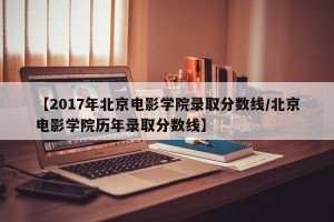 【2017年北京电影学院录取分数线/北京电影学院历年录取分数线】