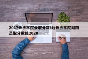 2017长沙学院录取分数线/长沙学院湖南录取分数线2020