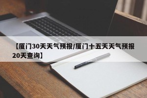 【厦门30天天气预报/厦门十五天天气预报20天查询】