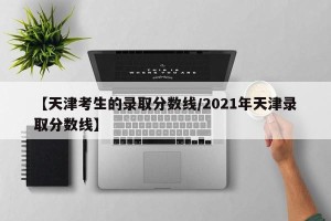 【天津考生的录取分数线/2021年天津录取分数线】