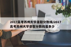 2017高考苏州大学录取分数线/2017高考苏州大学录取分数线是多少