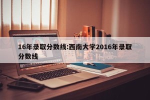 16年录取分数线:西南大学2016年录取分数线