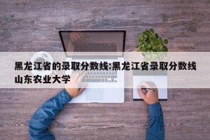 黑龙江省的录取分数线:黑龙江省录取分数线山东农业大学