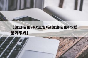【凯迪拉克SRX靠谱吗/凯迪拉克srx质量好不好】