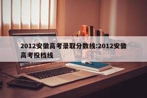 2012安徽高考录取分数线:2012安徽高考投档线