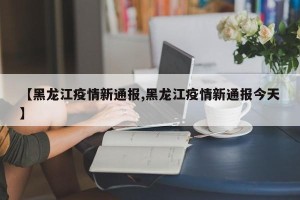 【黑龙江疫情新通报,黑龙江疫情新通报今天】