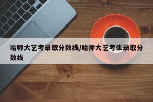 哈师大艺考录取分数线/哈师大艺考生录取分数线