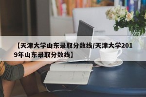 【天津大学山东录取分数线/天津大学2019年山东录取分数线】