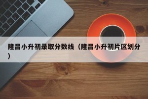 隆昌小升初录取分数线（隆昌小升初片区划分）