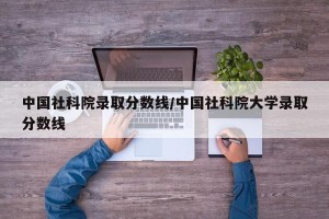 中国社科院录取分数线/中国社科院大学录取分数线