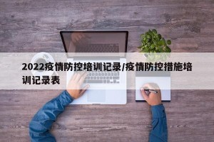 2022疫情防控培训记录/疫情防控措施培训记录表