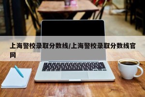 上海警校录取分数线/上海警校录取分数线官网