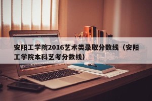 安阳工学院2016艺术类录取分数线（安阳工学院本科艺考分数线）