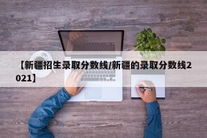 【新疆招生录取分数线/新疆的录取分数线2021】