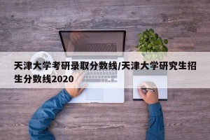 天津大学考研录取分数线/天津大学研究生招生分数线2020