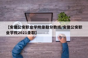 【安徽公安职业学院录取分数线/安徽公安职业学院2021录取】