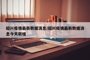 绍兴疫情最新数据消息/绍兴疫情最新数据消息今天新增