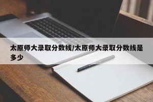 太原师大录取分数线/太原师大录取分数线是多少
