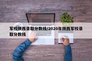 军校陕西录取分数线/2020年陕西军校录取分数线