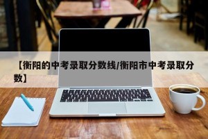 【衡阳的中考录取分数线/衡阳市中考录取分数】