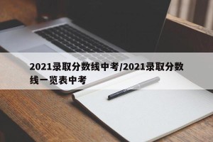 2021录取分数线中考/2021录取分数线一览表中考