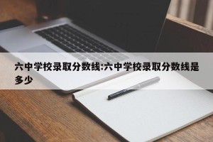 六中学校录取分数线:六中学校录取分数线是多少