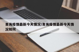 青海疫情最新今天情况/青海疫情最新今天情况如何