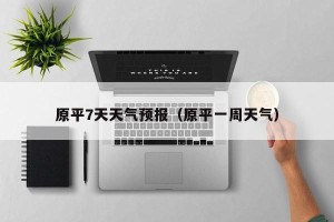 原平7天天气预报（原平一周天气）