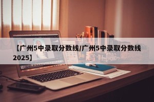 【广州5中录取分数线/广州5中录取分数线2025】